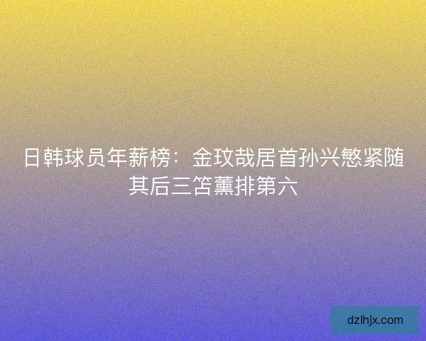 日韩球员年薪榜：金玟哉居首孙兴慜紧随其后三笘薰排第六