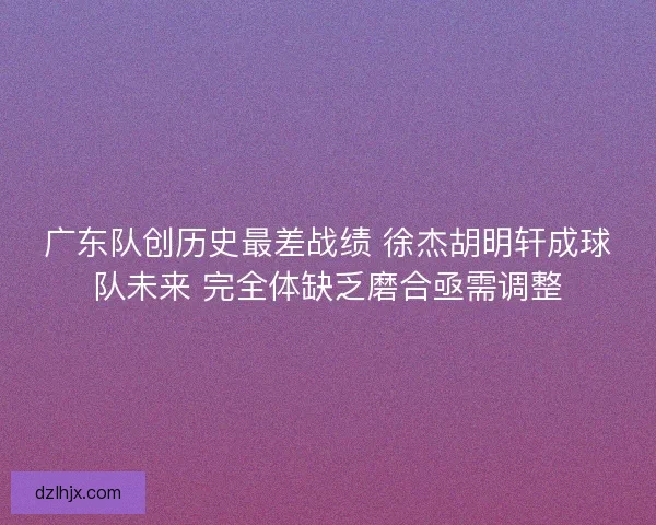 广东队创历史最差战绩 徐杰胡明轩成球队未来 完全体缺乏磨合亟需调整
