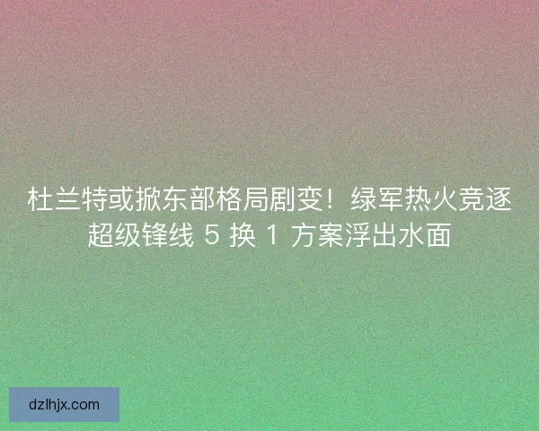 杜兰特或掀东部格局剧变！绿军热火竞逐超级锋线 5 换 1 方案浮出水面
