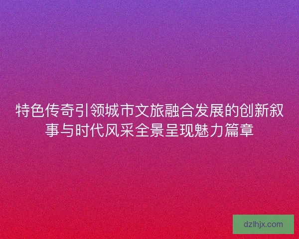 特色传奇引领城市文旅融合发展的创新叙事与时代风采全景呈现魅力篇章