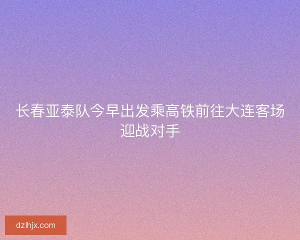 长春亚泰队今早出发乘高铁前往大连客场迎战对手