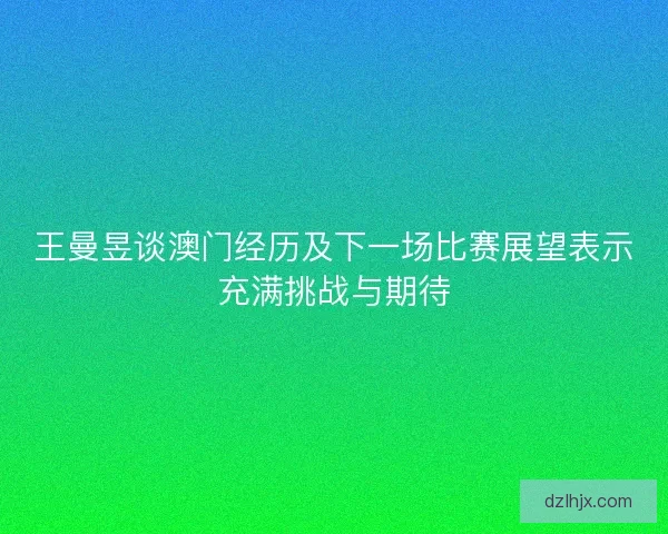 王曼昱谈澳门经历及下一场比赛展望表示充满挑战与期待