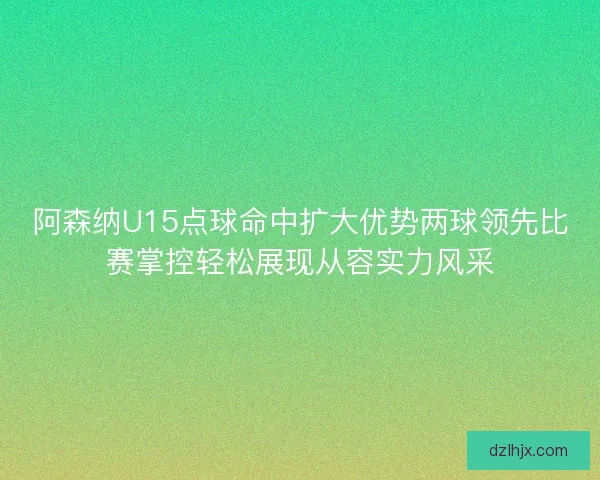 阿森纳U15点球命中扩大优势两球领先比赛掌控轻松展现从容实力风采