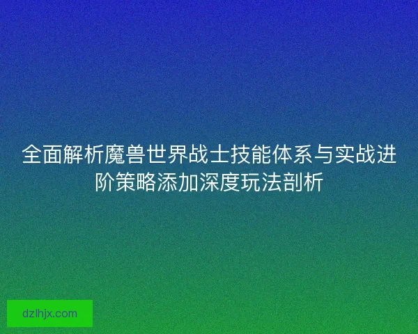 全面解析魔兽世界战士技能体系与实战进阶策略添加深度玩法剖析