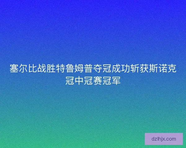 塞尔比战胜特鲁姆普夺冠成功斩获斯诺克冠中冠赛冠军